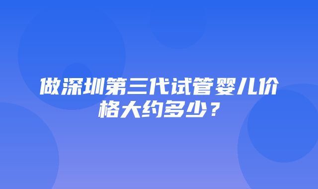 做深圳第三代试管婴儿价格大约多少？