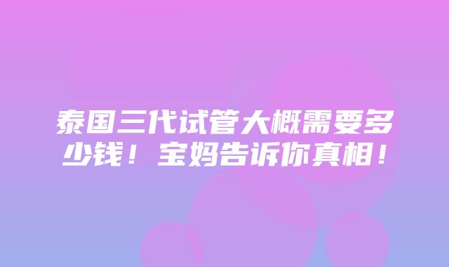 泰国三代试管大概需要多少钱！宝妈告诉你真相！