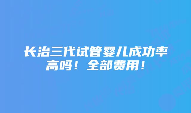 长治三代试管婴儿成功率高吗！全部费用！