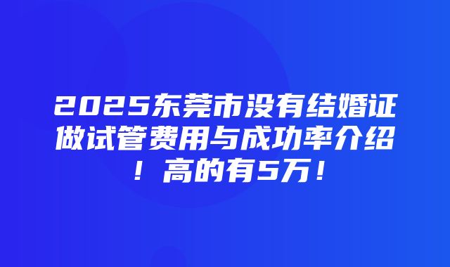 2025东莞市没有结婚证做试管费用与成功率介绍！高的有5万！