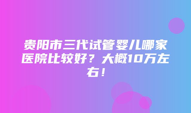 贵阳市三代试管婴儿哪家医院比较好？大概10万左右！