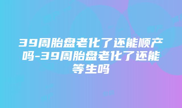 39周胎盘老化了还能顺产吗-39周胎盘老化了还能等生吗