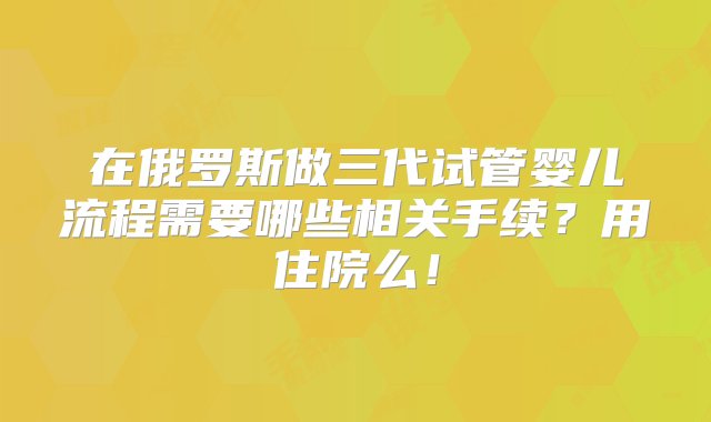 在俄罗斯做三代试管婴儿流程需要哪些相关手续？用住院么！