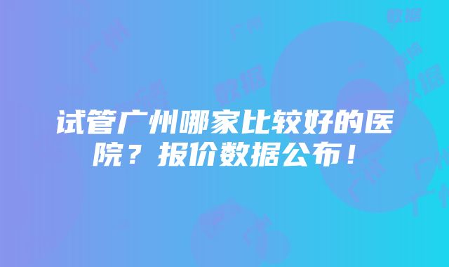 试管广州哪家比较好的医院？报价数据公布！