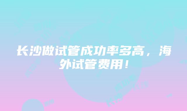 长沙做试管成功率多高，海外试管费用！