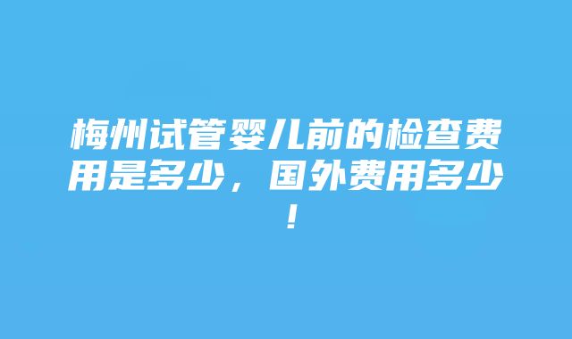 梅州试管婴儿前的检查费用是多少，国外费用多少！