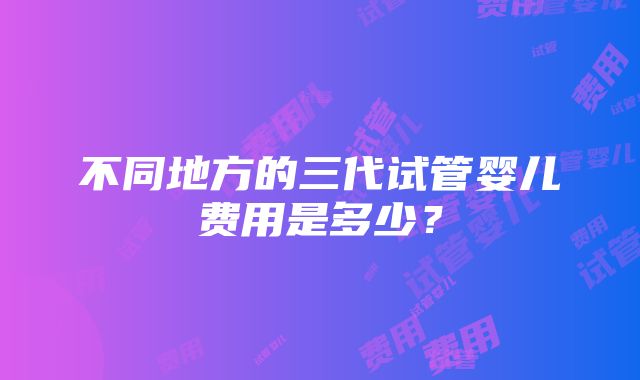 不同地方的三代试管婴儿费用是多少？