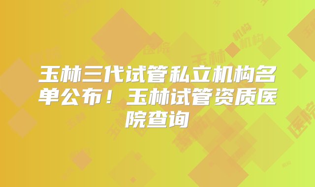 玉林三代试管私立机构名单公布！玉林试管资质医院查询