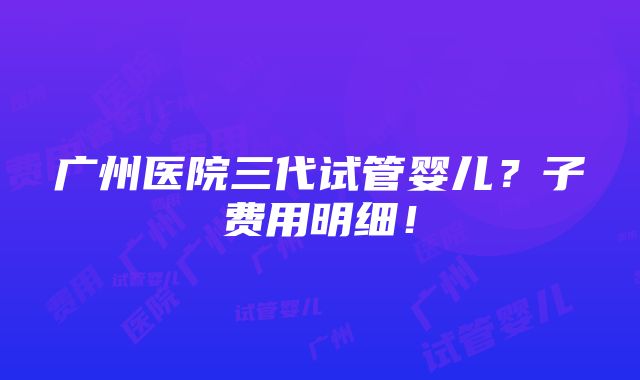 广州医院三代试管婴儿？子费用明细！