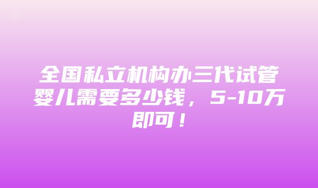 全国私立机构办三代试管婴儿需要多少钱，5-10万即可！