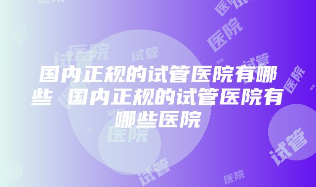 国内正规的试管医院有哪些 国内正规的试管医院有哪些医院