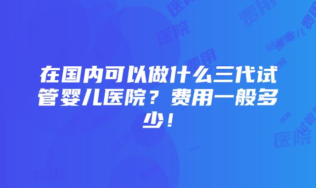 在国内可以做什么三代试管婴儿医院？费用一般多少！