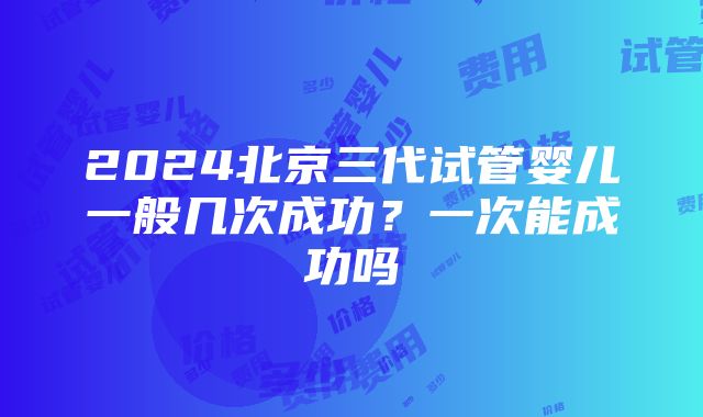 2024北京三代试管婴儿一般几次成功？一次能成功吗