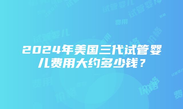 2024年美国三代试管婴儿费用大约多少钱？