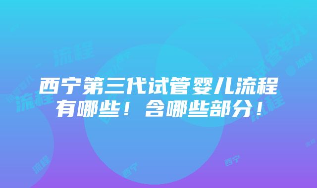 西宁第三代试管婴儿流程有哪些！含哪些部分！