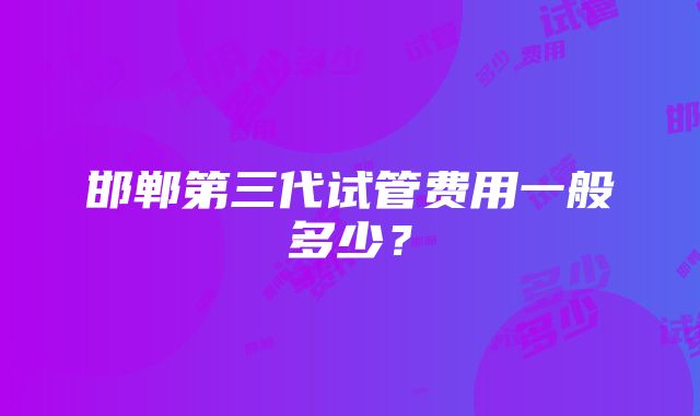 邯郸第三代试管费用一般多少？