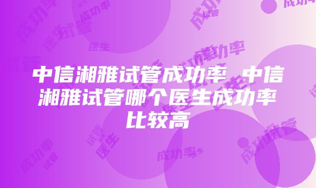 中信湘雅试管成功率 中信湘雅试管哪个医生成功率比较高