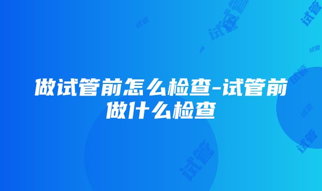 做试管前怎么检查-试管前做什么检查