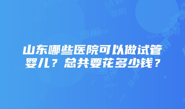 山东哪些医院可以做试管婴儿？总共要花多少钱？