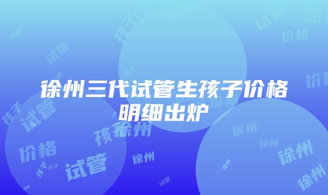 徐州三代试管生孩子价格明细出炉