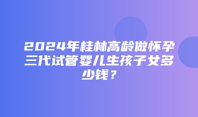 2024年桂林高龄做怀孕三代试管婴儿生孩子女多少钱？