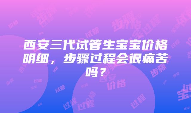 西安三代试管生宝宝价格明细，步骤过程会很痛苦吗？