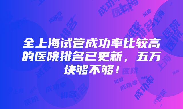 全上海试管成功率比较高的医院排名已更新，五万块够不够！