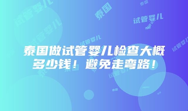 泰国做试管婴儿检查大概多少钱！避免走弯路！