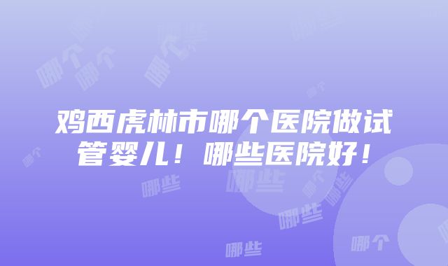 鸡西虎林市哪个医院做试管婴儿！哪些医院好！