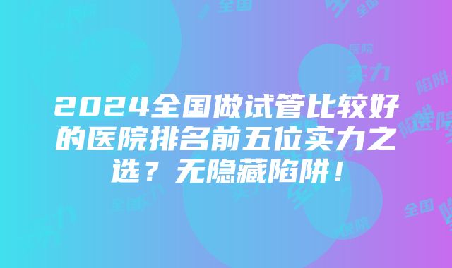 2024全国做试管比较好的医院排名前五位实力之选？无隐藏陷阱！