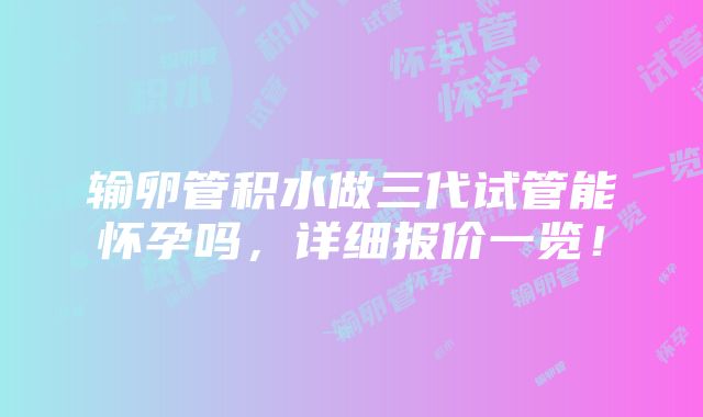 输卵管积水做三代试管能怀孕吗，详细报价一览！