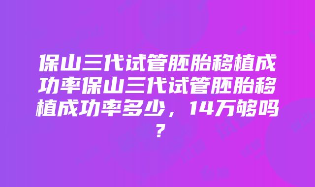 保山三代试管胚胎移植成功率保山三代试管胚胎移植成功率多少，14万够吗？