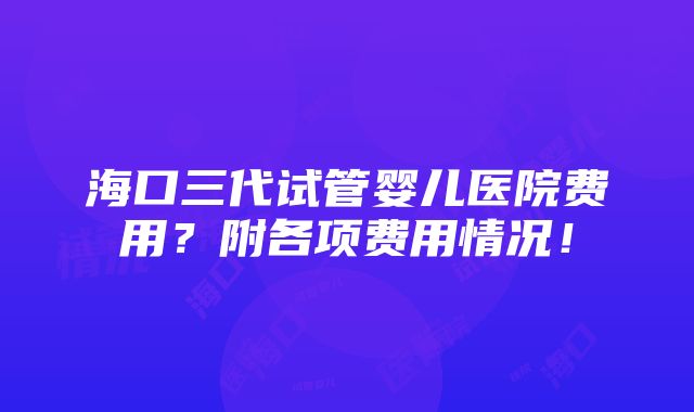 海口三代试管婴儿医院费用？附各项费用情况！