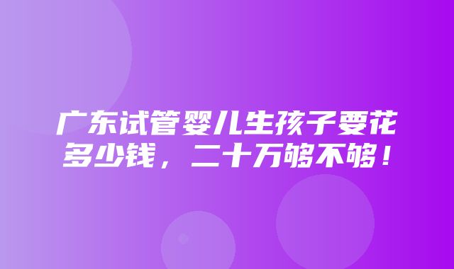 广东试管婴儿生孩子要花多少钱，二十万够不够！