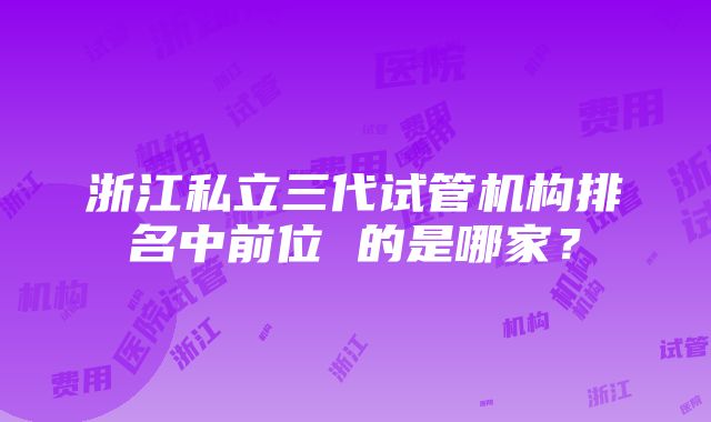 浙江私立三代试管机构排名中前位 的是哪家？