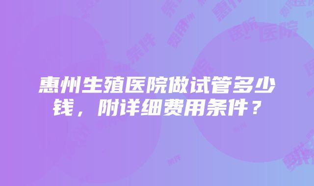 惠州生殖医院做试管多少钱，附详细费用条件？