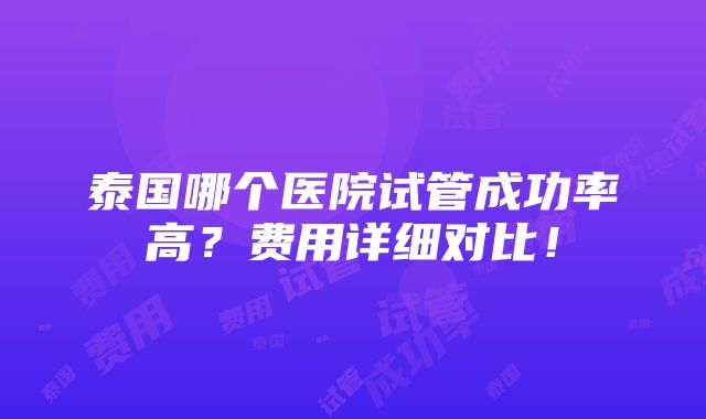 泰国哪个医院试管成功率高？费用详细对比！