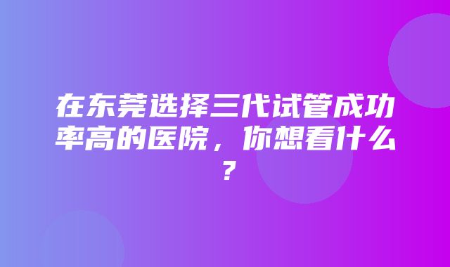 在东莞选择三代试管成功率高的医院，你想看什么？