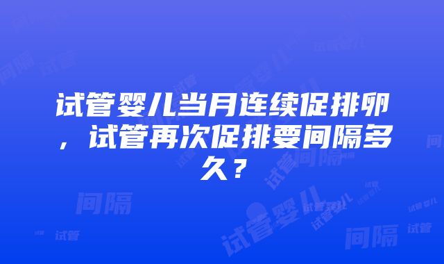 试管婴儿当月连续促排卵，试管再次促排要间隔多久？