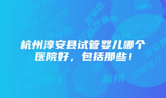 杭州淳安县试管婴儿哪个医院好，包括那些！