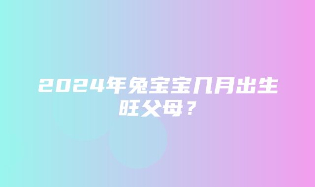 2024年兔宝宝几月出生旺父母？