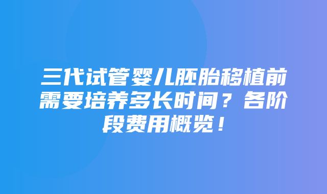 三代试管婴儿胚胎移植前需要培养多长时间？各阶段费用概览！