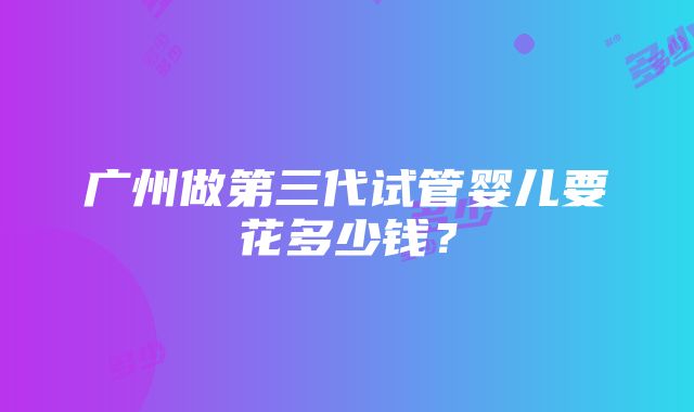 广州做第三代试管婴儿要花多少钱？