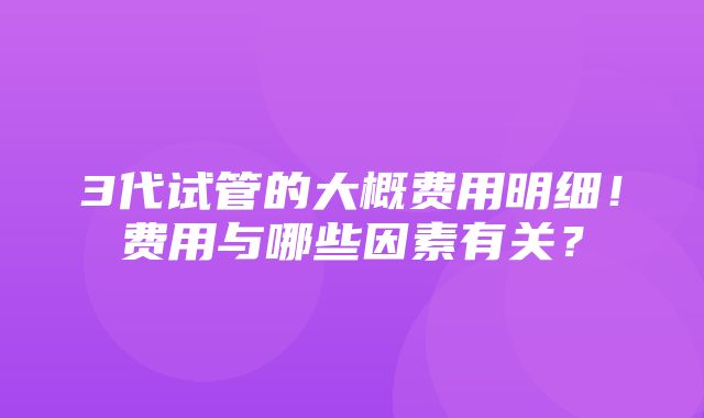 3代试管的大概费用明细！费用与哪些因素有关？