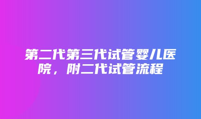 第二代第三代试管婴儿医院，附二代试管流程