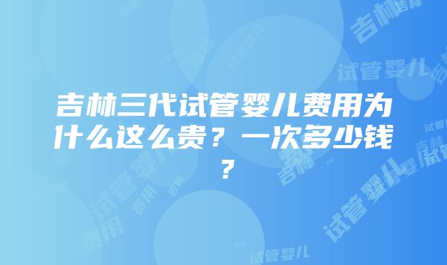 吉林三代试管婴儿费用为什么这么贵？一次多少钱？