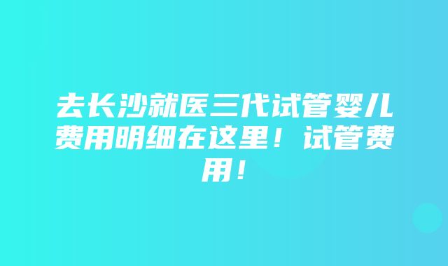 去长沙就医三代试管婴儿费用明细在这里！试管费用！