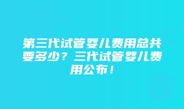 第三代试管婴儿费用总共要多少？三代试管婴儿费用公布！