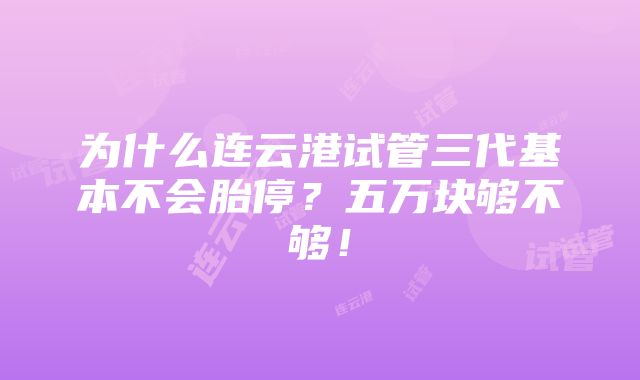 为什么连云港试管三代基本不会胎停？五万块够不够！