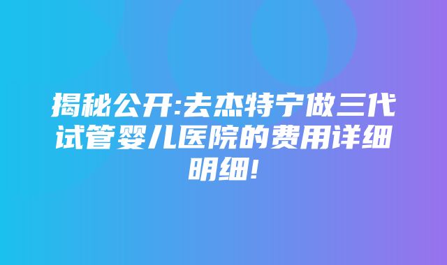 揭秘公开:去杰特宁做三代试管婴儿医院的费用详细明细!